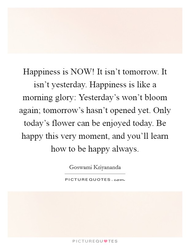 Happiness is NOW! It isn't tomorrow. It isn't yesterday. Happiness is like a morning glory: Yesterday's won't bloom again; tomorrow's hasn't opened yet. Only today's flower can be enjoyed today. Be happy this very moment, and you'll learn how to be happy always Picture Quote #1