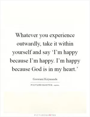 Whatever you experience outwardly, take it within yourself and say ‘I’m happy because I’m happy. I’m happy because God is in my heart.’ Picture Quote #1