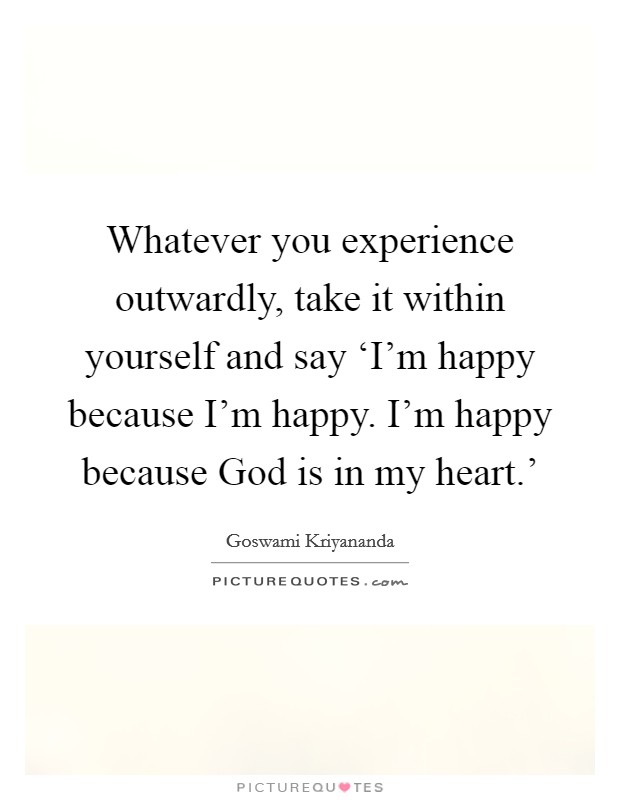 Whatever you experience outwardly, take it within yourself and say ‘I'm happy because I'm happy. I'm happy because God is in my heart.' Picture Quote #1