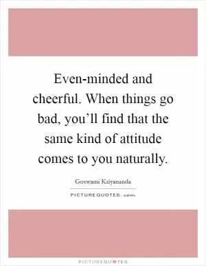 Even-minded and cheerful. When things go bad, you’ll find that the same kind of attitude comes to you naturally Picture Quote #1