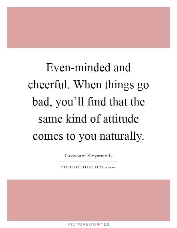 Even-minded and cheerful. When things go bad, you'll find that the same kind of attitude comes to you naturally Picture Quote #1