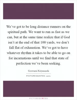 We’ve got to be long distance runners on the spiritual path. We want to run as fast as we can, but at the same time realize that if God isn’t at the end of that 100 yards, we don’t fall flat of exhaustion. We’ve got to have whatever rhythm it takes to be able to go on for incarnations until we find that state of perfection we’ve been seeking Picture Quote #1