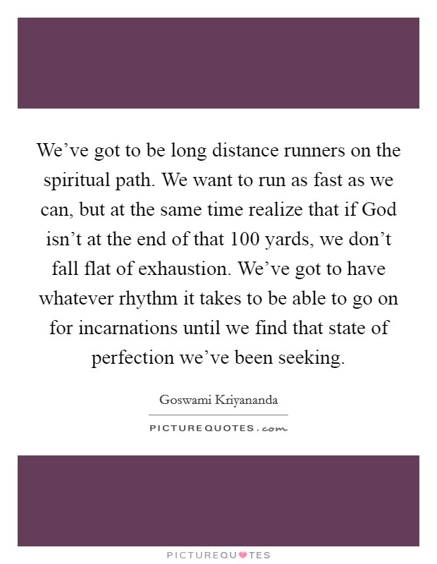 We've got to be long distance runners on the spiritual path. We want to run as fast as we can, but at the same time realize that if God isn't at the end of that 100 yards, we don't fall flat of exhaustion. We've got to have whatever rhythm it takes to be able to go on for incarnations until we find that state of perfection we've been seeking Picture Quote #1