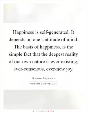Happiness is self-generated. It depends on one’s attitude of mind. The basis of happiness, is the simple fact that the deepest reality of our own nature is ever-existing, ever-conscious, ever-new joy Picture Quote #1