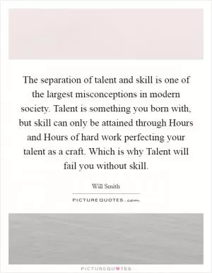 The separation of talent and skill is one of the largest misconceptions in modern society. Talent is something you born with, but skill can only be attained through Hours and Hours of hard work perfecting your talent as a craft. Which is why Talent will fail you without skill Picture Quote #1