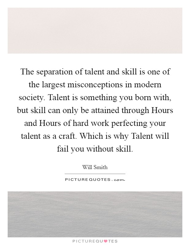 The separation of talent and skill is one of the largest misconceptions in modern society. Talent is something you born with, but skill can only be attained through Hours and Hours of hard work perfecting your talent as a craft. Which is why Talent will fail you without skill Picture Quote #1