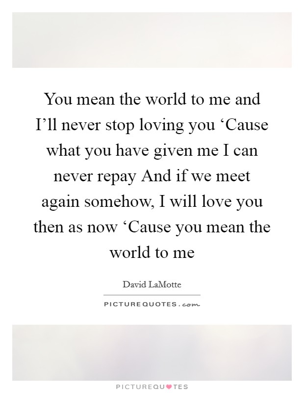 You mean the world to me and I'll never stop loving you ‘Cause what you have given me I can never repay And if we meet again somehow, I will love you then as now ‘Cause you mean the world to me Picture Quote #1