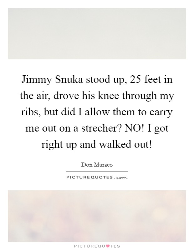 Jimmy Snuka stood up, 25 feet in the air, drove his knee through my ribs, but did I allow them to carry me out on a strecher? NO! I got right up and walked out! Picture Quote #1
