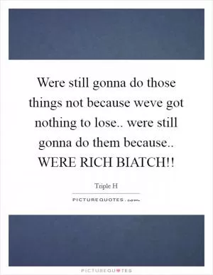 Were still gonna do those things not because weve got nothing to lose.. were still gonna do them because.. WERE RICH BIATCH!! Picture Quote #1