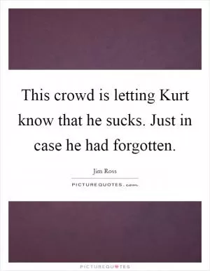 This crowd is letting Kurt know that he sucks. Just in case he had forgotten Picture Quote #1