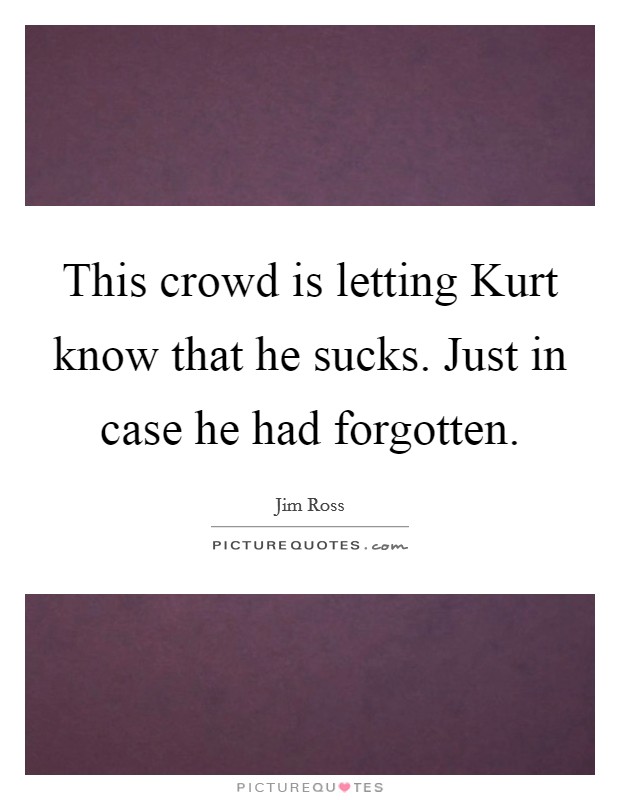 This crowd is letting Kurt know that he sucks. Just in case he had forgotten Picture Quote #1