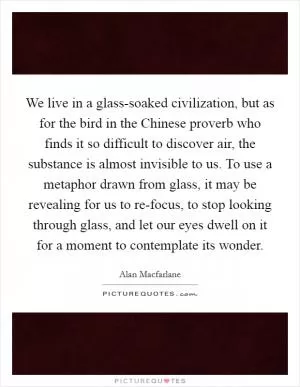 We live in a glass-soaked civilization, but as for the bird in the Chinese proverb who finds it so difficult to discover air, the substance is almost invisible to us. To use a metaphor drawn from glass, it may be revealing for us to re-focus, to stop looking through glass, and let our eyes dwell on it for a moment to contemplate its wonder Picture Quote #1