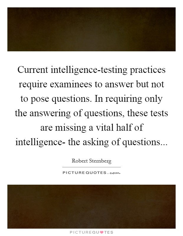 Current intelligence-testing practices require examinees to answer but not to pose questions. In requiring only the answering of questions, these tests are missing a vital half of intelligence- the asking of questions Picture Quote #1