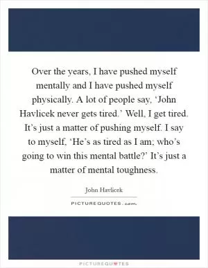 Over the years, I have pushed myself mentally and I have pushed myself physically. A lot of people say, ‘John Havlicek never gets tired.’ Well, I get tired. It’s just a matter of pushing myself. I say to myself, ‘He’s as tired as I am; who’s going to win this mental battle?’ It’s just a matter of mental toughness Picture Quote #1