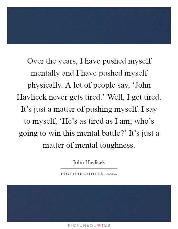 Over the years, I have pushed myself mentally and I have pushed myself physically. A lot of people say, ‘John Havlicek never gets tired.' Well, I get tired. It's just a matter of pushing myself. I say to myself, ‘He's as tired as I am; who's going to win this mental battle?' It's just a matter of mental toughness Picture Quote #1