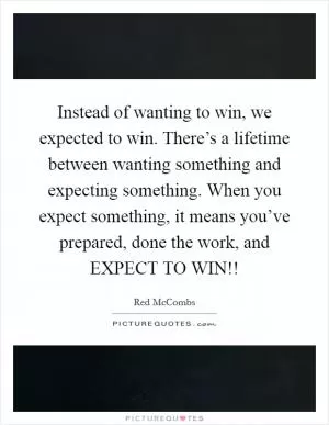 Instead of wanting to win, we expected to win. There’s a lifetime between wanting something and expecting something. When you expect something, it means you’ve prepared, done the work, and EXPECT TO WIN!! Picture Quote #1