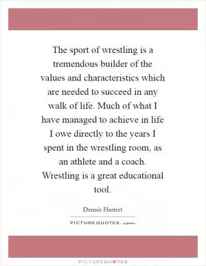 The sport of wrestling is a tremendous builder of the values and characteristics which are needed to succeed in any walk of life. Much of what I have managed to achieve in life I owe directly to the years I spent in the wrestling room, as an athlete and a coach. Wrestling is a great educational tool Picture Quote #1