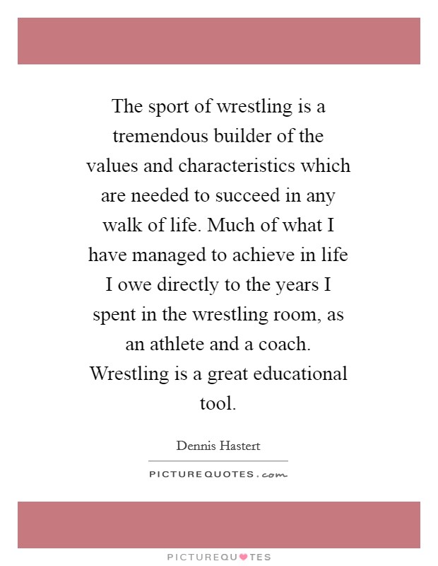 The sport of wrestling is a tremendous builder of the values and characteristics which are needed to succeed in any walk of life. Much of what I have managed to achieve in life I owe directly to the years I spent in the wrestling room, as an athlete and a coach. Wrestling is a great educational tool Picture Quote #1