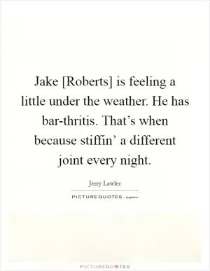 Jake [Roberts] is feeling a little under the weather. He has bar-thritis. That’s when because stiffin’ a different joint every night Picture Quote #1