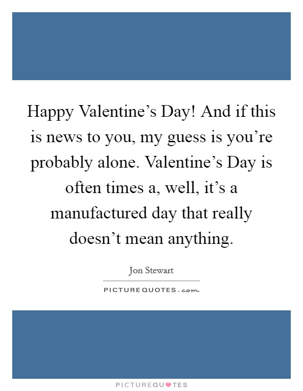Happy Valentine's Day! And if this is news to you, my guess is you're probably alone. Valentine's Day is often times a, well, it's a manufactured day that really doesn't mean anything Picture Quote #1