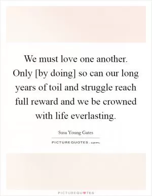 We must love one another. Only [by doing] so can our long years of toil and struggle reach full reward and we be crowned with life everlasting Picture Quote #1
