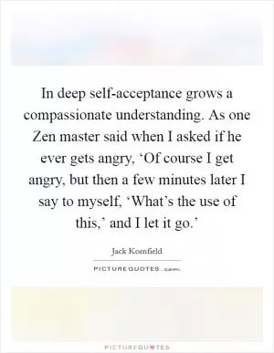 In deep self-acceptance grows a compassionate understanding. As one Zen master said when I asked if he ever gets angry, ‘Of course I get angry, but then a few minutes later I say to myself, ‘What’s the use of this,’ and I let it go.’ Picture Quote #1