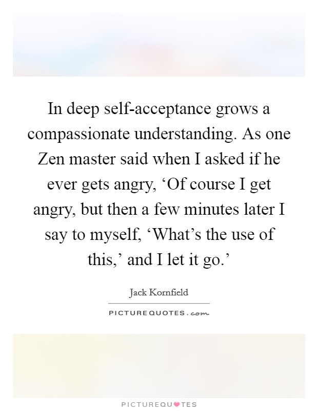 In deep self-acceptance grows a compassionate understanding. As one Zen master said when I asked if he ever gets angry, ‘Of course I get angry, but then a few minutes later I say to myself, ‘What's the use of this,' and I let it go.' Picture Quote #1