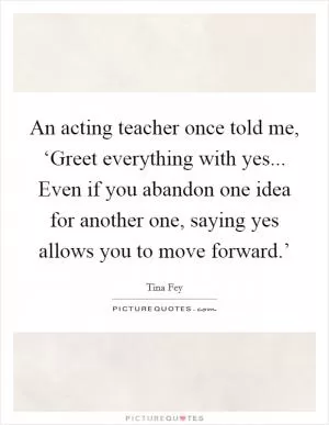 An acting teacher once told me, ‘Greet everything with yes... Even if you abandon one idea for another one, saying yes allows you to move forward.’ Picture Quote #1