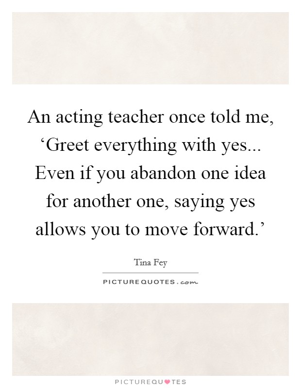 An acting teacher once told me, ‘Greet everything with yes... Even if you abandon one idea for another one, saying yes allows you to move forward.' Picture Quote #1