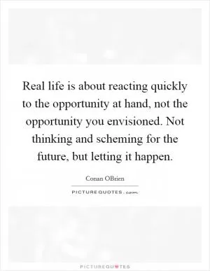 Real life is about reacting quickly to the opportunity at hand, not the opportunity you envisioned. Not thinking and scheming for the future, but letting it happen Picture Quote #1