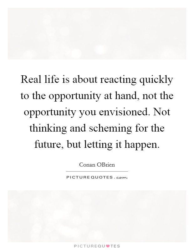 Real life is about reacting quickly to the opportunity at hand, not the opportunity you envisioned. Not thinking and scheming for the future, but letting it happen Picture Quote #1