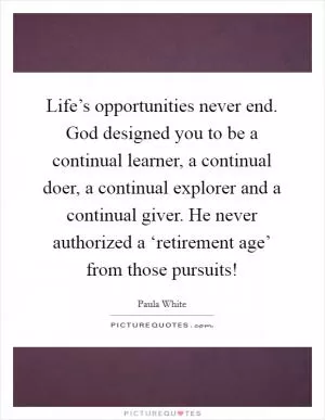 Life’s opportunities never end. God designed you to be a continual learner, a continual doer, a continual explorer and a continual giver. He never authorized a ‘retirement age’ from those pursuits! Picture Quote #1