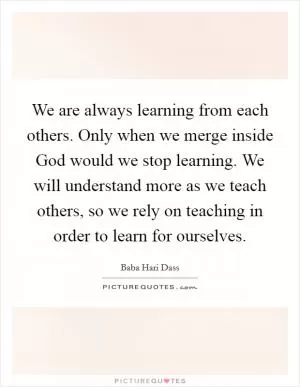 We are always learning from each others. Only when we merge inside God would we stop learning. We will understand more as we teach others, so we rely on teaching in order to learn for ourselves Picture Quote #1