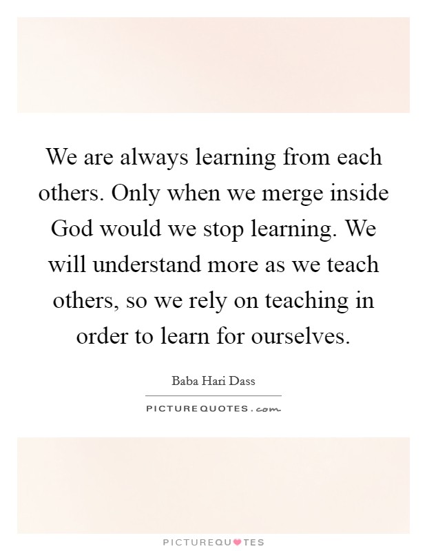 We are always learning from each others. Only when we merge inside God would we stop learning. We will understand more as we teach others, so we rely on teaching in order to learn for ourselves Picture Quote #1