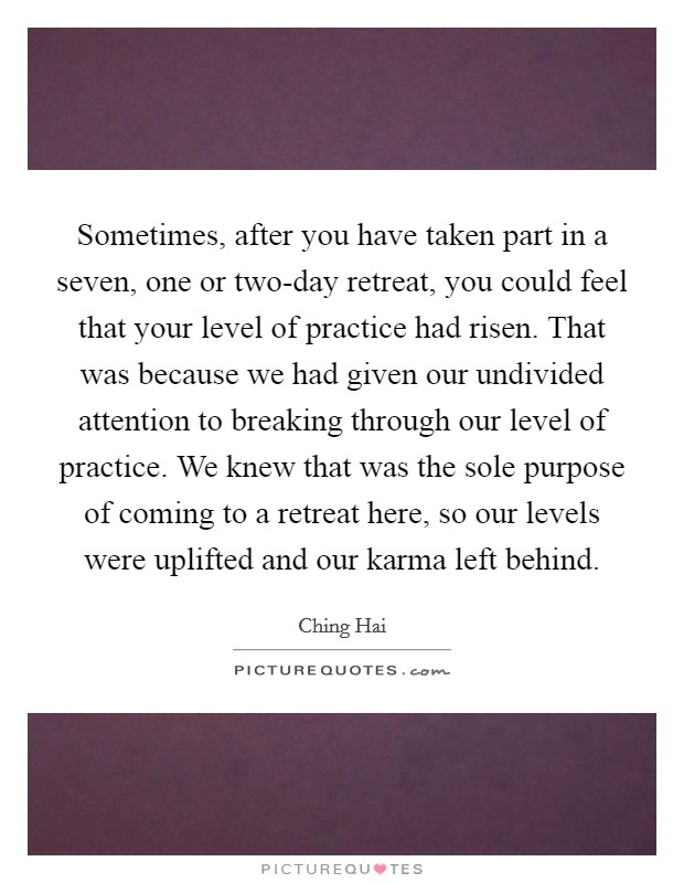Sometimes, after you have taken part in a seven, one or two-day retreat, you could feel that your level of practice had risen. That was because we had given our undivided attention to breaking through our level of practice. We knew that was the sole purpose of coming to a retreat here, so our levels were uplifted and our karma left behind Picture Quote #1