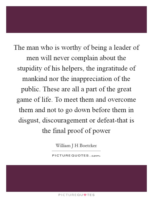 The man who is worthy of being a leader of men will never complain about the stupidity of his helpers, the ingratitude of mankind nor the inappreciation of the public. These are all a part of the great game of life. To meet them and overcome them and not to go down before them in disgust, discouragement or defeat-that is the final proof of power Picture Quote #1