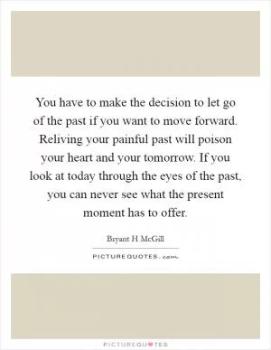 You have to make the decision to let go of the past if you want to move forward. Reliving your painful past will poison your heart and your tomorrow. If you look at today through the eyes of the past, you can never see what the present moment has to offer Picture Quote #1