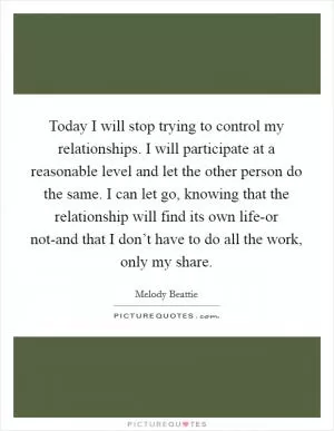Today I will stop trying to control my relationships. I will participate at a reasonable level and let the other person do the same. I can let go, knowing that the relationship will find its own life-or not-and that I don’t have to do all the work, only my share Picture Quote #1