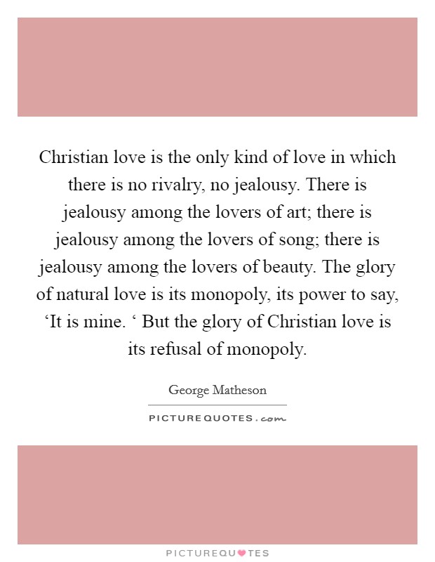 Christian love is the only kind of love in which there is no rivalry, no jealousy. There is jealousy among the lovers of art; there is jealousy among the lovers of song; there is jealousy among the lovers of beauty. The glory of natural love is its monopoly, its power to say, ‘It is mine. ‘ But the glory of Christian love is its refusal of monopoly Picture Quote #1