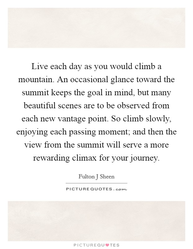 Live each day as you would climb a mountain. An occasional glance toward the summit keeps the goal in mind, but many beautiful scenes are to be observed from each new vantage point. So climb slowly, enjoying each passing moment; and then the view from the summit will serve a more rewarding climax for your journey Picture Quote #1