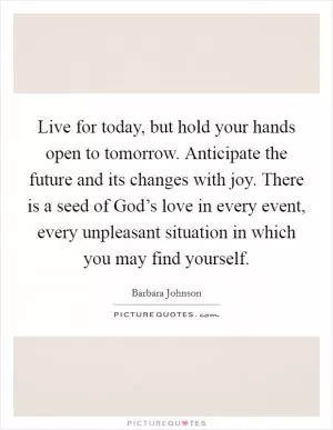 Live for today, but hold your hands open to tomorrow. Anticipate the future and its changes with joy. There is a seed of God’s love in every event, every unpleasant situation in which you may find yourself Picture Quote #1