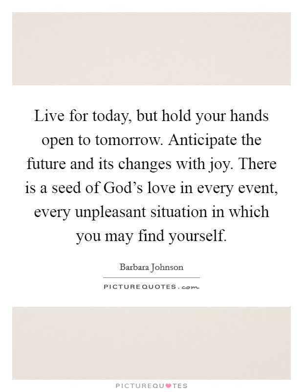 Live for today, but hold your hands open to tomorrow. Anticipate the future and its changes with joy. There is a seed of God's love in every event, every unpleasant situation in which you may find yourself Picture Quote #1