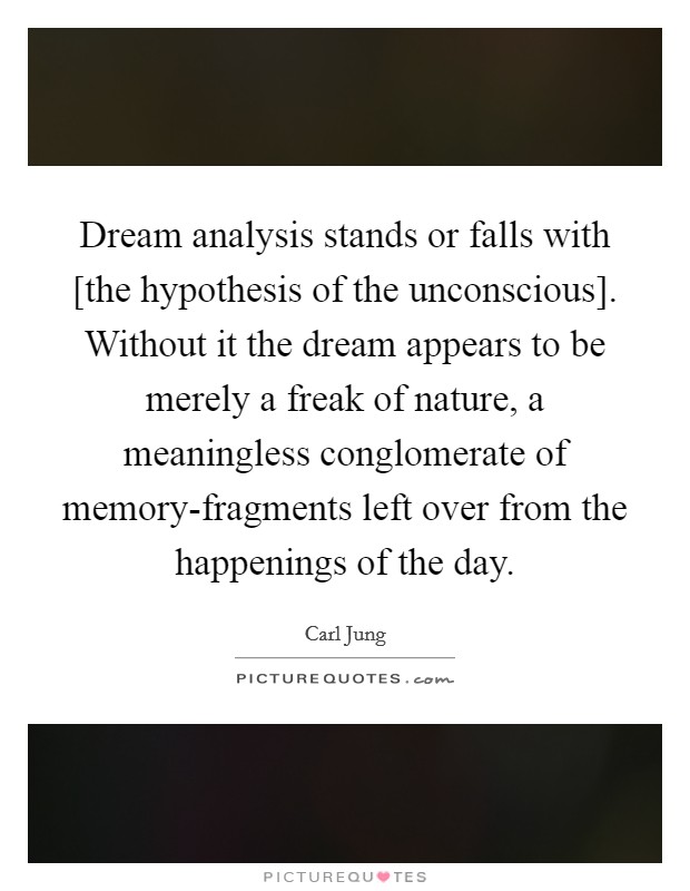 Dream analysis stands or falls with [the hypothesis of the unconscious]. Without it the dream appears to be merely a freak of nature, a meaningless conglomerate of memory-fragments left over from the happenings of the day Picture Quote #1