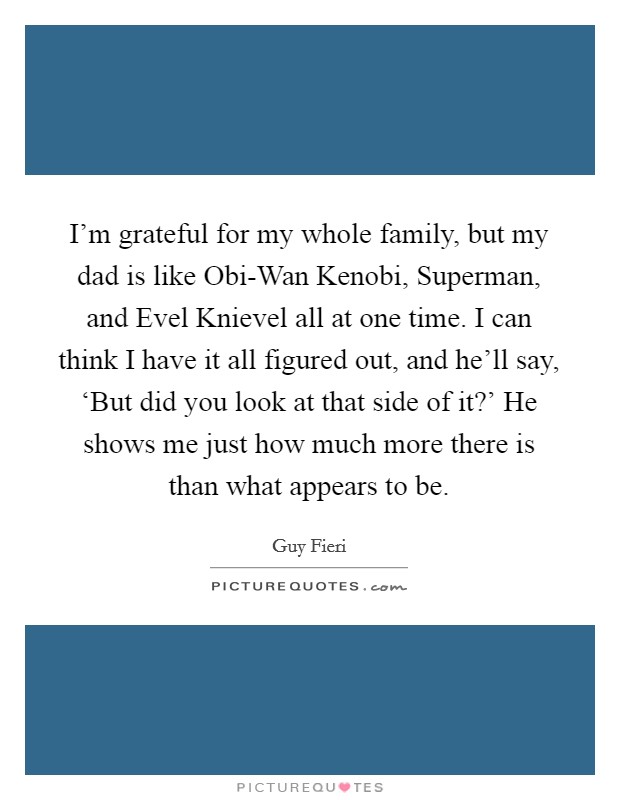 I'm grateful for my whole family, but my dad is like Obi-Wan Kenobi, Superman, and Evel Knievel all at one time. I can think I have it all figured out, and he'll say, ‘But did you look at that side of it?' He shows me just how much more there is than what appears to be Picture Quote #1