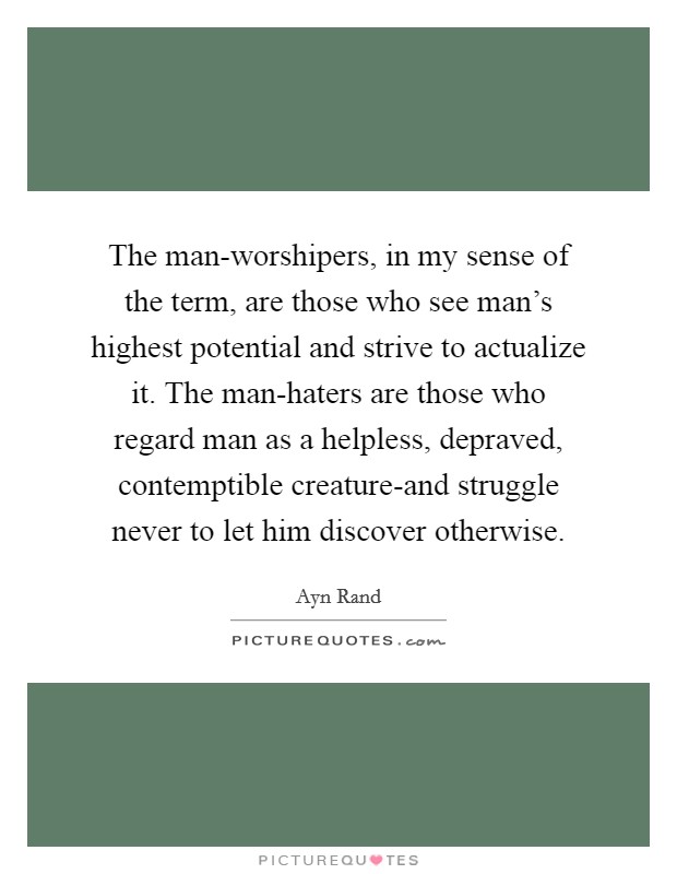 The man-worshipers, in my sense of the term, are those who see man's highest potential and strive to actualize it. The man-haters are those who regard man as a helpless, depraved, contemptible creature-and struggle never to let him discover otherwise Picture Quote #1