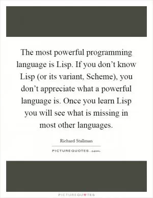 The most powerful programming language is Lisp. If you don’t know Lisp (or its variant, Scheme), you don’t appreciate what a powerful language is. Once you learn Lisp you will see what is missing in most other languages Picture Quote #1