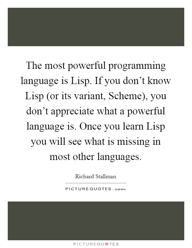 The most powerful programming language is Lisp. If you don't know Lisp (or its variant, Scheme), you don't appreciate what a powerful language is. Once you learn Lisp you will see what is missing in most other languages Picture Quote #1