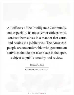 All officers of the Intelligence Community, and especially its most senior officer, must conduct themselves in a manner that earns and retains the public trust. The American people are uncomfortable with government activities that do not take place in the open, subject to public scrutiny and review Picture Quote #1