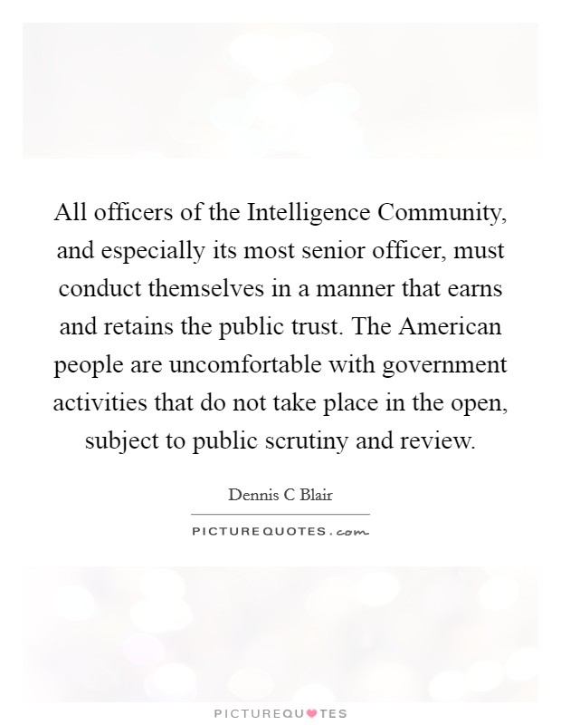 All officers of the Intelligence Community, and especially its most senior officer, must conduct themselves in a manner that earns and retains the public trust. The American people are uncomfortable with government activities that do not take place in the open, subject to public scrutiny and review Picture Quote #1
