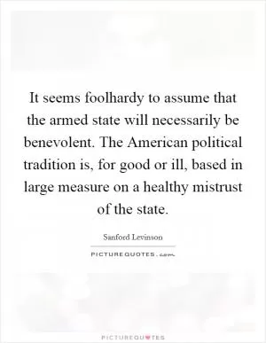 It seems foolhardy to assume that the armed state will necessarily be benevolent. The American political tradition is, for good or ill, based in large measure on a healthy mistrust of the state Picture Quote #1